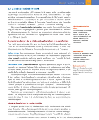 6.1 Gestion de la relation client
La gestion de la relation client (GRC) est peut-être le concept le plus essentiel du marke-
ting développé ces dernières années. Auparavant, la GRC se trouvait réduite à une simple
activité de gestion des données clients. Selon cette définition, la GRC visait à traiter les
informations relatives à chaque individu et à gérer les «occasions de rencontre» permet-
tant de renforcer sa fidélité à l’égard de l’entreprise. Nous aborderons cette vision plus
focalisée de l’activité GRC au chapitre 12, consacré à l’information marketing.
Récemment, la gestion de la relation client s’est enrichie d’une signification beau-
coup plus large. Elle désigne à présent le processus global consistant à bâtir et à entretenir
des relations rentables avec les clients, en leur apportant une valeur et une satisfaction
supérieures à celles de la concurrence. Elle regroupe toutes les activités visant à conqué-
rir et à fidéliser la clientèle.
Éléments fondateurs de la relation : la valeur client et la satisfaction
Pour établir des relations durables avec les clients, la clé réside dans l’octroi d’une
valeur et d’une satisfaction supérieures à celles qu’ils trouvent ailleurs. Les clients satis-
faits se montreront plus fidèles et se fourniront plus largement auprès de l’entreprise.
Valeur perçue Les consommateurs doivent souvent choisir parmi un éventail très
important de produits et de services, et se tournent dès lors vers l’entreprise qui propose la
valeur perçue la plus élevée – celle pour laquelle la différence entre l’ensemble des béné-
fices et le coût total de l’offre marketing semble la plus favorable.
Satisfaction client La satisfaction client dépend des performances perçues du produit,
comparées aux attentes de l’acheteur. Si les performances du produit ne sont pas à la hau-
teur de ses attentes, le client sera mécontent. Si elles les remplissent exactement, il sera
satisfait. Enfin, si elles les dépassent, il se montrera ravi et comblé.
Les entreprises les plus efficaces mettent tout en œuvre pour entretenir la satisfaction
de leurs meilleurs clients. Les clients les plus satisfaits réitèrent leur achat et témoignent
auprès des autres de l’expérience positive vécue avec le produit. La plupart des études
font d’ailleurs état d’une relation directe entre le niveau de satisfaction et la fidélité de la
clientèle, synonyme de performances accrues pour l’entreprise4
. La meilleure stratégie
consiste à séduire le client en lui faisant une proposition de valeur pertinente, puis à le
satisfaire, en lui apportant davantage que promis.
Néanmoins, une entreprise centrée sur le client doit prendre soin de préserver sa ren-
tabilité. C’est un équilibre délicat : le responsable marketing doit continuer de produire
toujours davantage de valeur et de satisfaction pour les clients que les concurrents, sous
contrainte de profit.
Niveaux de relations et outils associés
Les entreprises peuvent établir des relations clients situées à différents niveaux, selon la
nature du marché cible. À l’une des extrémités du spectre, une entreprise possédant un
grand nombre de clients à faible marge de rentabilité décidera sans doute de développer
avec eux une relation basique. Ainsi, Danone ne peut contacter l’ensemble des acheteurs
13Chapitre 1 La définition du marketing
Gestion de la relation
client
Processus global consistant à
bâtir et à entretenir des
relations rentables avec les
clients, en leur apportant une
valeur et une satisfaction
supérieures à celles de la
concurrence.
Valeur perçue
Évaluation de la différence entre
l’ensemble des bénéfices et le
coût total d’une offre
marketing, par rapport aux
offres concurrentes.
Satisfaction client
Détermine dans quelle mesure
les performances perçues d’un
produit répondent aux attentes
du client.
01-P1-ST310ab.qxd 8/04/10 13:02 Page 13
© 2010 Pearson Education France – Principes de marketing, 10e éd – Gary Armstrong, Philip Kotler
 