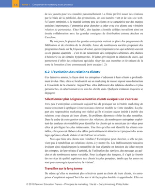 de ses yaourts pour les connaître personnellement. La firme préfère nouer des relations
par le biais de la publicité, des promotions, de son numéro vert et de son site web.
À l’autre extrémité, si le marché compte peu de clients et se caractérise par des marges
unitaires importantes, l’entreprise peut chercher à créer avec ces clients une véritable
relation de partenariat. Chez P&G, des équipes clientèle dédiées travaillent ainsi en
étroite collaboration avec les grandes enseignes de distribution comme Auchan ou
Carrefour.
De nos jours, la plupart des grandes entreprises mettent en place des programmes de
fidélisation et de rétention de la clientèle. Ainsi, de nombreuses sociétés proposent des
programmes basés sur la fréquence d’achat, qui récompensent ceux qui achètent souvent
ou en grandes quantités – c’est le cas notamment des compagnies aériennes, des chaînes
d’hôtellerie ou de certains hypermarchés. D’autres privilégient la création de clubs, qui
permettent d’offrir des réductions spéciales réservées aux membres et favorisent de la
sorte la formation d’une communauté (voir encadré 1.2)
6.2 L’évolution des relations clients
Ces dernières années, la façon dont les entreprises s’adressent à leurs clients a profondé-
ment évolué. Hier, elles se focalisaient sur un marketing de masse imposé sans distinction
à l’ensemble de la clientèle. Aujourd’hui, elles établissent des relations durables et plus
personnelles, en sélectionnant avec soin les clients visés. Quelques tendances majeures se
dégagent.
Sélectionner plus soigneusement les clients auxquels on s’adresse
Très peu d’entreprises continuent aujourd’hui de pratiquer un véritable marketing de
masse consistant à appliquer à tout nouveau client un modèle de vente standard. La plu-
part des responsables marketing ont réalisé qu’ils n’avaient aucun intérêt à établir des
relations avec chacun de leurs clients. Ils préfèrent désormais cibler les plus rentables.
Dans le cadre de cette gestion sélective des relations, de nombreuses entreprises exploi-
tent des analyses de rentabilité pour identifier les clients qui ne créent pas de valeur pour
elles et privilégier les plus intéressants. Une fois qu’elles ont identifié les clients ren-
tables, elles peuvent élaborer des offres particulièrement attractives et proposer des avan-
tages spéciaux afin de séduire et de fidéliser ces clients.
Mais que faire des clients non rentables? L’entreprise peut chercher, si elle ne par-
vient pas à rentabiliser ces relations clients, à y mettre fin. Les établissements bancaires
évaluent ainsi régulièrement la rentabilité de leur clientèle en fonction du solde moyen
des comptes, de leur niveau d’activité, de l’utilisation des services, des passages au gui-
chet et de nombreuses autres variables. Pour la plupart des banques, il s’agit de fournir
des services de qualité supérieure aux clients les plus prospères, tandis que les autres ne
sont pas encouragés à poursuivre la relation5
.
Travailler sur le long terme
De même qu’elles se montrent plus sélectives quant au choix de leurs clients, les entre-
prises s’emploient aujourd’hui à les servir de façon plus durable et approfondie. Elles ne
14 Partie 1 Comprendre le marketing et ses processus
01-P1-ST310ab.qxd 8/04/10 13:02 Page 14
© 2010 Pearson Education France – Principes de marketing, 10e éd – Gary Armstrong, Philip Kotler
 