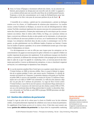 Ī Ainsi, la Caisse d’Épargne a récemment sollicité des clients, via un concours sur
Internet, pour proposer un design pour une nouvelle carte de crédit. Le gagnant a
vu sa création utilisée pour une nouvelle carte bleue de cet établissement bancaire.
Tropicana a invité des consommateurs sur le stade de Rolland-Garros pour leur
faire goûter et les faire voter pour de nouveaux parfums de jus de fruits7
. Ĩ
L’ensemble de ce contenu, «généré par les consommateurs», permet un dialogue
continu avec les clients, et l’établissement de relations plus interactives. Les medias
sociaux comme Facebook ou MySpace, ou encore les sites de téléchargement de vidéos
comme YouTube constituent également des moyens nouveaux de communication à desti-
nation des clients potentiels, d’autant plus intéressants qu’ils sont relayés par les consom-
mateurs eux-mêmes. Dans le même ordre d’idées, les blogs, ces «journaux intimes en
ligne» exercent une influence de plus en plus grande sur les internautes, et cela peut pro-
fiter à la diffusion de nouveaux produits ou services, ou à l’amélioration de l’image d’une
marque. Les entreprises cherchent donc de plus en plus à communiquer vers les blo-
gueurs, ou plus généralement vers les différents leaders d’opinion sur Internet. Comme
tous les leaders d’opinion cependant, ils ne seront véritablement écoutés que si leur répu-
tation d’indépendance est intacte.
Ces développements ne sont en effet pas sans risques pour les entreprises car les
consommateurs ont gagné un nouveau pouvoir grâce à Internet et sa capacité à fédérer un
nombre important de personnes très rapidement. Si de nombreuses marques ont cherché à
utiliser ce potentiel, en diffusant des messages destinés à être propagés par les internautes,
dans le cadre de ce que l’on appelle le «marketing viral», ce nouveau pouvoir des inter-
nautes peut parfois s’exercer au détriment des entreprises, si ceux-ci cherchent à organiser
un boycott, ou à endommager la réputation d’une entreprise.
Ī Le cas du musicien canadien Dave Carrol qui a eu sa guitare cassée dans un vol de
l’United Airlines en 2008 est devenu célèbre. Dave a essayé d’obtenir la répara-
tion de sa guitare pendant 9 mois, sans aucun succès. Finalement, il a décidé de
raconter son histoire en 3 chansons. La première chanson a été postée sur YouTube
en juillet 2009, le succès a été immédiat, en moins de 10 jours 3,2 millions d’inter-
nautes ont vu la vidéo et 14000 l’ont commentée. La vidéo de cette chanson a déjà
été vue par plus de 5 millions de personnes. La saga de Dave Carrol contre
l’United Airlines a aussi fait la une de la presse et de plusieurs blogs américains et
internationaux, le musicien a été interviewé par des chaînes comme CBS et CNN,
son cas a été mentionné dans des blogs partout dans le monde. La deuxième chan-
son a été postée sur YouTube en août 2009 et presque 500000 personnes ont déjà
visionné la vidéo. Ĩ
6.3 Gestion des relations de partenariat
Lorsqu’il s’agit de créer de la valeur pour le client et d’établir avec lui des relations
solides, il est particulièrement important de collaborer avec tout un réseau de partenaires.
En supplément d’une bonne gestion de la relation client, il faut donc aussi assurer une
bonne gestion des relations de partenariat. La façon dont les responsables marketing
17Chapitre 1 La définition du marketing
Gestion des relations
de partenariat
Collaboration étroite avec les
partenaires internes et externes
de l’entreprise en vue
d’apporter conjointement une
valeur supérieure aux clients.
01-P1-ST310ab.qxd 8/04/10 13:02 Page 17
© 2010 Pearson Education France – Principes de marketing, 10e éd – Gary Armstrong, Philip Kotler
 