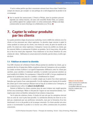 Il arrive même parfois que deux concurrents unissent leurs forces dans l’intérêt bien
compris de chacun, par exemple via une politique de co-développement de produit et de
co-marquage.
Ī Sur le marché des amincissants, L’Oréal et Philips, dont les produits peuvent
répondre aux mêmes besoins, ont ainsi créé ensemble Perfect Slim, un système
qui combine appareil de «palper-rouler» et crème amincissante. Philips avait déjà
commercialisé un rasoir électrique en collaboration avec Nivea. Ĩ
7. Capter la valeur produite
par les clients
Les quatre premières étapes du processus marketing visent à établir des relations avec les
clients en leur procurant une valeur supérieure. La dernière étape consiste à capter la
valeur produite en retour par les clients, sous forme de ventes, de parts de marché et de
profits. En créant une valeur supérieure, l’entreprise s’assure de combler ses clients, qui
lui resteront fidèles et continueront d’acheter ses produits. Sur le long terme, elle profite
de ce fait d’un retour plus important. Nous étudierons ici les divers bénéfices de cette
création de valeur : fidélisation et conservation de la clientèle, part de client, et enfin capi-
tal client.
7.1 Fidéliser et retenir la clientèle
Une GRC (Gestion de la Relation Client) efficace permet de satisfaire les clients, qui se
montrent dès lors d’autant plus fidèles et parlent en bien de l’entreprise et de ses produits.
Les études révèlent d’ailleurs à cet égard d’importantes différences entre les clients peu
satisfaits, assez satisfaits et totalement satisfaits, le moindre écart pouvant entraîner un
recul notable de la fidélité. En conséquence, l’objectif de la GRC n’est pas simplement de
générer de la satisfaction, mais de «combler» véritablement les clients9
.
Les entreprises commencent à se rendre compte que la perte d’un client représente
bien plus que la perte d’une vente ponctuelle. Car elle implique aussi la perte de la totalité
des achats que le client aurait pu effectuer tout au long de sa relation avec l’entreprise, et
qui composent pour celle-ci la valeur à vie dudit client.
Retenir et fidéliser les clients constitue donc de toute évidence une simple question
de bon sens économique. Même si elle perd de l’argent sur une transaction donnée, l’en-
treprise peut retirer un bénéfice substantiel d’une relation à long terme.
Sur le plan des relations clients, il résulte de tout cela que les entreprises doivent
faire en sorte de viser le plus haut possible. La satisfaction absolue du client ne se tra-
duit pas simplement par une préférence rationnelle, mais par la formation d’un lien
émotionnel vis-à-vis du produit et de la marque concernés. Un client satisfait sera ainsi
enclin à recommander le produit et à résister aux offres commerciales de produits
concurrents.
19Chapitre 1 La définition du marketing
Valeur à vie du client
Valeur estimée de la totalité des
achats que le client est
susceptible d’effectuer tout au
long de sa relation avec
l’entreprise.
01-P1-ST310ab.qxd 8/04/10 13:02 Page 19
© 2010 Pearson Education France – Principes de marketing, 10e éd – Gary Armstrong, Philip Kotler
 
