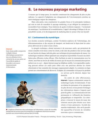 8. Le nouveau paysage marketing
À mesure que le temps passe, les marchés connaissent des changements de plus en plus
radicaux. La capacité d’adaptation aux changements de l’environnement constitue un
atout stratégique majeur des entreprises.
Dans cette partie, nous examinerons les grandes forces et les principales tendances
qui sont en train de remodeler le paysage marketing, et qui obligent les entreprises à
reconsidérer leurs stratégies. Nous traiterons de quatre évolutions majeures : l’avènement
du numérique, l’accélération de la mondialisation, l’appel à davantage d’éthique et de res-
ponsabilité sociale, et le développement du marketing dans le secteur à but non lucratif.
8.1 L’avènement du numérique
Les récentes avancées techniques, comme l’évolution explosive de l’informatique, des
télécommunications et des moyens de transport, ont bouleversé la façon dont les entre-
prises délivrent de la valeur à leurs clients.
Le progrès technique a donné naissance à de nouveaux outils, qui permettent de
mieux connaître et de mieux cerner les clients, et de créer des produits et des services adap-
tés aux besoins de chaque individu grâce aux techniques de personnalisation de masse. Les
technologies modernes offrent également aux entreprises la possibilité d’assurer une distri-
bution plus efficiente et plus efficace. Elles facilitent en outre la communication avec les
clients, aussi bien au travers de médias de masse que de moyens de communication person-
nalisés (one-to-one) – depuis Internet jusqu’au téléphone mobile. Les responsables marke-
ting peuvent utiliser ces outils pour cibler avec une précision absolue les clients
sélectionnés et leur soumettre des messages soigneusement adaptés. Le commerce en ligne
permet aux consommateurs de découvrir, d’adapter, de commander et de payer les produits
ou services qu’ils désirent, depuis leur
domicile.
Au centre de cette effervescence,
Internet s’impose certainement comme la
technologie la plus révolutionnaire. Il met
en relation les personnes et les entreprises
les plus diverses et leur permet d’échanger
des informations depuis n’importe quel
point du globe. La communication devient
permanente et s’affranchit des frontières
géographiques et temporelles. Les entre-
prises y trouvent le moyen de nouer des
relations encore plus étroites avec leurs
clients et leurs partenaires. Au-delà des
marchés traditionnels, elles ont la possibi-
lité aujourd’hui d’investir de véritables
nouveaux espaces commerciaux.
22 Partie 1 Comprendre le marketing et ses processus
■ L’explosion d’Internet et des technologies de l’information a ouvert de nouvelles
perspectives de services pour les entreprises,et a également donné de nouveaux
pouvoirs aux consommateurs,partout dans le monde.
Internet
Vaste réseau public composé de
multiples réseaux
informatiques, qui permet à
tous ses utilisateurs de se
connecter les uns aux autres sur
l’ensemble du globe et
d’accéder à une source
impressionnante
d’informations.
01-P1-ST310ab.qxd 8/04/10 13:02 Page 22
© 2010 Pearson Education France – Principes de marketing, 10e éd – Gary Armstrong, Philip Kotler
 