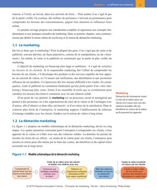 maison, à l’école, au travail, dans nos activités de loisir… Pour autant, il ne s’agit là que
de la partie visible. En coulisse, des milliers de personnes s’activent en permanence pour
comprendre les besoins des consommateurs, gagner leur attention et influencer leurs
achats.
Le présent ouvrage propose une introduction complète et rigoureuse aux concepts fon-
damentaux et aux pratiques actuelles du marketing. Dans ce premier chapitre, nous commen-
cerons par définir le terme même de marketing et la notion de démarche marketing.
1.1 Le marketing
Qu’est-ce donc que le marketing? Pour la plupart des gens, il ne s’agit que de vente et de
publicité, souvent décrites, de façon péjorative, comme de la manipulation, ou du «boni-
ment». En réalité, la vente et la publicité ne constituent que la partie la plus visible du
marketing.
L’objectif du marketing est beaucoup plus large et ambitieux : il s’agit de satisfaire
les besoins de la clientèle. Si le responsable marketing fait l’effort de comprendre les
besoins de ses clients, s’il développe des produits et des services capables de leur appor-
ter un surcroît de valeur, et s’il assure une tarification, une distribution et une promotion
efficaces de ces produits, il n’éprouvera dès lors aucune difficulté à les vendre. En consé-
quence, vente et publicité ne constituent finalement qu’une petite partie d’un «mix mar-
keting » beaucoup plus vaste, formé d’un ensemble d’outils qui se coordonnent pour
satisfaire les besoins du client et construire avec lui une relation solide.
D’un point de vue général, le marketing est un processus social et managérial qui
permet à des personnes ou à des organisations de créer de la valeur et de l’échanger avec
d’autres, afin d’obtenir ce dont elles ont besoin1
, et d’en retirer de la satisfaction. Dans le
contexte plus étroit de l’entreprise, le marketing suppose l’établissement de relations
d’échange rentables avec les clients, fondées sur la notion de valeur à long terme.
1.2 La démarche marketing
La figure 1.1 propose un modèle schématique de la démarche marketing, divisé en cinq
étapes. Les quatre premières consistent pour l’entreprise à comprendre ses clients, à leur
apporter de la valeur et à bâtir avec eux des relations solides. La dernière lui permet de
récolter les fruits de ses efforts : en créant de la valeur pour ses clients, l’entreprise peut
ensuite en retirer pour elle-même par le biais des ventes, des bénéfices et du capital client
accumulé sur le long terme.
3Chapitre 1 La définition du marketing
Marketing
Démarche de l’entreprise visant
à créer de la valeur pour ses
clients, et à nouer avec eux des
relations durables afin de
bénéficier en retour de la valeur
qu’ils peuvent lui apporter.
Créer de la valeur pour les clients
et établir une relation avec eux
Capter la valeur produite
en retour par les clients
Capter la valeur créée
par les clients pour
générer des bénéfices et
développer le capital client
Bâtir des relations
rentables et assurer
la satisfaction
des clients
Élaborer un
programme marketing
permettant d’offrir
une valeur supérieure
Concevoir une
stratégie marketing
orientée vers
le client
Comprendre le
marché ainsi que les
besoins et les désirs
des clients
Figure 1.1 Modèle schématique de la démarche marketing
01-P1-ST310ab.qxd 8/04/10 13:02 Page 3
© 2010 Pearson Education France – Principes de marketing, 10e éd – Gary Armstrong, Philip Kotler
 