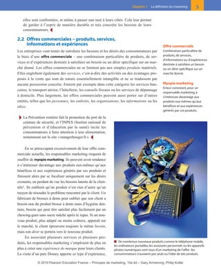 elles sont confrontées, et même à passer une nuit à leurs côtés. Cela leur permet
de garder à l’esprit de manière durable et très concrète les besoins de leurs
consommateurs. Ĩ
2.2 Offres commerciales – produits, services,
informations et expériences
Les entreprises vont tenter de satisfaire les besoins et les désirs des consommateurs par
le biais d’une offre commerciale – une combinaison particulière de produits, de ser-
vices et d’expériences destinée à satisfaire un besoin ou un désir spécifique sur un mar-
ché donné. Les offres commerciales ne se limitent pas aux simples produits matériels.
Elles englobent également des services, c’est-à-dire des activités ou des avantages pro-
posés à la vente qui sont de nature essentiellement intangible et ne se traduisent par
aucune possession concrète. Entrent par exemple dans cette catégorie les services ban-
caires, le transport aérien, l’hôtellerie, les conseils fiscaux ou les services de dépannage
à domicile. Plus largement, les offres commerciales peuvent aussi porter sur d’autres
entités, telles que les personnes, les endroits, les organisations, les informations ou les
idées.
Ī La Prévention routière fait la promotion du port de la
ceinture de sécurité, et l’INPES (Institut national de
prévention et d’éducation par la santé) incite les
consommateurs à faire attention à leur alimentation,
notamment sur le site «mangerbouger.fr». Ĩ
En se préoccupant excessivement de leur offre com-
merciale actuelle, les responsables marketing risquent de
souffrir de myopie marketing. Ils peuvent avoir tendance
à s’intéresser davantage aux produits eux-mêmes qu’aux
bénéfices et aux expériences générés par ces produits et
finissent alors par se focaliser uniquement sur les désirs
existants, en perdant de vue les besoins latents de la clien-
tèle2
. Ils oublient qu’un produit n’est rien d’autre qu’un
moyen de résoudre le problème rencontré par le client. Un
fabricant de brosses à dents peut oublier que son client a
besoin non du produit brosse à dents mais d’hygiène den-
taire, besoin qui peut être satisfait plus facilement par un
chewing-gum sans sucre mâché après le repas. Si un nou-
veau produit, plus adapté ou moins coûteux, apparaît sur
le marché, le client éprouvera toujours le même besoin,
mais son désir se portera vers le nouveau produit.
En associant plusieurs services et plusieurs pro-
duits, les responsables marketing s’emploient de plus en
plus à créer une expérience de marque pour leurs clients.
La visite d’un parc Disney apporte ce type d’expérience,
5Chapitre 1 La définition du marketing
Offre commerciale
Combinaison particulière de
produits, de services,
d’informations ou d’expériences
destinée à satisfaire un besoin
ou un désir spécifique sur un
marché donné.
Myopie marketing
Erreur consistant, pour un
responsable marketing, à
s’intéresser davantage aux
produits eux-mêmes qu’aux
bénéfices et aux expériences
générés par ces produits.
■ De nombreux nouveaux produits comme le téléphone mobile,
les ordinateurs portables,les assistants personnels ou les appareils
photos numériques sont issus d’un marketing de l’offre :les
consommateurs n’auraient pas seuls eu l’idée de tels produits.
01-P1-ST310ab.qxd 8/04/10 13:02 Page 5
© 2010 Pearson Education France – Principes de marketing, 10e éd – Gary Armstrong, Philip Kotler
 