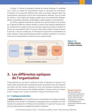 La figure 1.2 illustre les principaux éléments du système marketing. Le marketing
vise à servir un marché de consommateurs finaux en devançant les concurrents.
L’entreprise et ses concurrents diffusent leurs offres et messages respectifs auprès des
consommateurs, directement ou par le biais d’intermédiaires marketing. Tous les acteurs
du système se voient affectés par quelques grandes forces environnementales (démogra-
phiques, économiques, physiques, technologiques, politico-légales et socioculturelles).
Les flèches signalent l’ensemble des relations qu’il convient de gérer et de dévelop-
per. S’agissant d’établir des relations rentables, le succès d’une entreprise dépend dès lors
non seulement de ses propres actions mais aussi de la capacité du système à satisfaire les
besoins des consommateurs finaux. Pour que Leclerc puisse remplir sa promesse du prix
le plus bas, il faut par exemple que ses fournisseurs lui procurent les marchandises les
moins coûteuses. Et pour que Renault puisse offrir la meilleure satisfaction à ses clients,
il faut que ses concessionnaires assurent un service de premier plan.
3. Les différentes optiques
de l’organisation
L’idée générale qui sous-tend le marketing est donc de répondre aux besoins et aux
attentes même inexprimés des consommateurs actuels ou potentiels. Pour cela l’entreprise
tout entière doit être orientée marketing. Il existe cinq orientations possibles pour la
conception et la mise en œuvre d’une stratégie marketing : l’optique production, l’optique
produit, l’optique vente, l’optique marketing et l’optique du marketing sociétal.
3.1 L’optique production
L’optique production émet l’hypothèse que les consommateurs vont acheter les produits
disponibles et bon marché. En conséquence, le management doit se concentrer sur l’amé-
lioration de la productivité et l’efficience de la distribution. Il s’agit là de l’une des orien-
tations les plus anciennes susceptibles de guider les entreprises.
7Chapitre 1 La définition du marketing
Forces environnementales majeures
Utilisateurs
finaux
Intermédiaires
marketing
Concurrents
Entreprise
(marketeur)
Fournisseurs
Figure 1.2
Principaux éléments
du système marketing
Optique production
Idée selon laquelle les
consommateurs achètent les
produits disponibles et bon
marché, et qui incite donc
l’organisation à se concentrer
sur l’amélioration de la
productivité et l’efficience de la
distribution.
01-P1-ST310ab.qxd 8/04/10 13:02 Page 7
© 2010 Pearson Education France – Principes de marketing, 10e éd – Gary Armstrong, Philip Kotler
 
