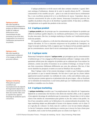 L’optique production se révèle encore utile dans certaines situations. Legend, fabri-
cant asiatique d’ordinateurs, domine de la sorte le marché chinois du PC – fortement
concurrentiel et très sensible aux prix – grâce à ses coûts de main-d’œuvre extrêmement
bas, à son excellente productivité et à sa distribution de masse. Cependant, dans un
contexte concurrentiel de plus en plus intense, beaucoup d’entreprises peuvent être
capables de produire à bas prix et de distribuer à grande échelle. Il faut donc se différen-
cier également sur la qualité des produits et des services.
3.2 L’optique produit
L’optique produit part du principe que les consommateurs privilégient les produits qui
offrent la meilleure qualité objective, les meilleures performances et les caractéristiques
les plus innovantes. Dès lors, la stratégie marketing se focalise sur l’amélioration perma-
nente des produits.
Or la qualité est subjective, et elle doit être déterminée par les clients et non par l’en-
treprise elle-même. Si l’on se concentre uniquement sur les produits de l’entreprise, on
risque la myopie marketing. Enfin, à supposer que l’on dispose de bons produits appréciés
par les consommateurs, encore faut-il savoir communiquer dessus et les vendre.
3.3 L’optique vente
Beaucoup d’entreprises adoptent l’optique vente, qui présuppose que les consommateurs
n’achèteront que si l’on a engagé un effort de promotion suffisant. L’optique vente est fré-
quemment utilisée pour des catégories de produits qui ne séduisent pas d’eux-mêmes les
acheteurs, comme une police d’assurance ou un système d’éclairage, ou lorsqu’il existe
une forte concurrence faiblement différenciée aux yeux des acheteurs. Dès lors, il faut
savoir identifier les prospects et mettre en avant les bénéfices liés au produit.
Dans l’optique vente, le but consiste davantage à vendre ce que l’entreprise produit
qu’à produire ce que le marché demande. On fait alors le pari que les clients séduits
apprécieront ensuite le produit. Les méthodes de vente, si elles sont utilisées seules, peu-
vent être perçues comme agressives et présentent alors de gros risques : elles se focalisent
sur la réalisation de transactions à court terme plutôt que sur l’établissement de relations
durables et rentables avec les clients.
3.4 L’optique marketing
L’optique marketing considère que l’accomplissement des objectifs de l’organisation
dépend de sa connaissance des besoins et des désirs des marchés cibles, et de sa capacité
à leur apporter davantage de satisfaction que la concurrence. On part donc ici de la valeur
client et des intérêts du consommateur pour générer in fine des ventes et des profits. Au
lieu d’une conception centrée sur la fabrication et la commercialisation du produit, l’op-
tique marketing adopte une philosophie d’écoute et de réponse orientée vers le client. Il
ne s’agit plus de «chasser» le client, mais de «cultiver» avec lui une relation adéquate.
Le but de l’entreprise orientée marketing ne consiste pas à trouver les bons clients pour
ses produits, mais à créer les bons produits pour ses clients (voir figure 1.3).
8 Partie 1 Comprendre le marketing et ses processus
Optique produit
Idée selon laquelle les
consommateurs privilégient les
produits qui offrent la meilleure
qualité, les meilleures
performances et les
caractéristiques les plus
innovantes, et qui incite donc
l’organisation à se consacrer à
l’amélioration permanente de
ses produits.
Optique vente
Idée selon laquelle les
consommateurs achèteront
si l’on engage un effort de
promotion suffisant.
Optique marketing
Philosophie de gestion
considérant que
l’accomplissement des objectifs
de l’organisation dépend de sa
connaissance des besoins et des
désirs des marchés cibles, et de
sa capacité à leur apporter
davantage de satisfaction que la
concurrence.
01-P1-ST310ab.qxd 8/04/10 13:02 Page 8
© 2010 Pearson Education France – Principes de marketing, 10e éd – Gary Armstrong, Philip Kotler
 