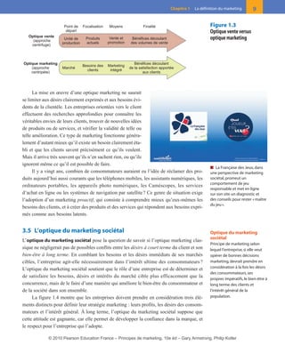 La mise en œuvre d’une optique marketing ne saurait
se limiter aux désirs clairement exprimés et aux besoins évi-
dents de la clientèle. Les entreprises orientées vers le client
effectuent des recherches approfondies pour connaître les
véritables envies de leurs clients, trouver de nouvelles idées
de produits ou de services, et vérifier la validité de telle ou
telle amélioration. Ce type de marketing fonctionne généra-
lement d’autant mieux qu’il existe un besoin clairement éta-
bli et que les clients savent précisément ce qu’ils veulent.
Mais il arrive très souvent qu’ils n’en sachent rien, ou qu’ils
ignorent même ce qu’il est possible de faire.
Il y a vingt ans, combien de consommateurs auraient eu l’idée de réclamer des pro-
duits aujourd’hui aussi courants que les téléphones mobiles, les assistants numériques, les
ordinateurs portables, les appareils photo numériques, les Caméscopes, les services
d’achat en ligne ou les systèmes de navigation par satellite? Ce genre de situation exige
l’adoption d’un marketing proactif, qui consiste à comprendre mieux qu’eux-mêmes les
besoins des clients, et à créer des produits et des services qui répondent aux besoins expri-
més comme aux besoins latents.
3.5 L’optique du marketing sociétal
L’optique du marketing sociétal pose la question de savoir si l’optique marketing clas-
sique ne négligerait pas de possibles conflits entre les désirs à court terme du client et son
bien-être à long terme. En comblant les besoins et les désirs immédiats de ses marchés
cibles, l’entreprise agit-elle nécessairement dans l’intérêt ultime des consommateurs?
L’optique du marketing sociétal soutient que le rôle d’une entreprise est de déterminer et
de satisfaire les besoins, désirs et intérêts du marché cible plus efficacement que la
concurrence, mais de le faire d’une manière qui améliore le bien-être du consommateur et
de la société dans son ensemble.
La figure 1.4 montre que les entreprises doivent prendre en considération trois élé-
ments distincts pour définir leur stratégie marketing : leurs profits, les désirs des consom-
mateurs et l’intérêt général. À long terme, l’optique du marketing sociétal suppose que
cette attitude est gagnante, car elle permet de développer la confiance dans la marque, et
le respect pour l’entreprise qui l’adopte.
9Chapitre 1 La définition du marketing
MoyensPoint de
départ
FinalitéFocalisation
Optique vente
(approche
centrifuge)
Bénéfices découlant
de la satisfaction apportée
aux clients
Marché
Marketing
intégré
Besoins des
clients
Optique marketing
(approche
centripète)
Vente et
promotion
Unité de
production
Bénéfices découlant
des volumes de vente
Produits
actuels
Figure 1.3
Optique vente versus
optique marketing
■ La Française des Jeux,dans
une perspective de marketing
sociétal,promeut un
comportement de jeu
responsable et met en ligne
sur son site un diagnostic et
des conseils pour rester «maître
du jeu».
Optique du marketing
sociétal
Principe de marketing selon
lequel l’entreprise, si elle veut
opérer de bonnes décisions
marketing, devrait prendre en
considération à la fois les désirs
des consommateurs, ses
propres impératifs, le bien-être à
long terme des clients et
l’intérêt général de la
population.
01-P1-ST310ab.qxd 8/04/10 13:02 Page 9
© 2010 Pearson Education France – Principes de marketing, 10e éd – Gary Armstrong, Philip Kotler
 