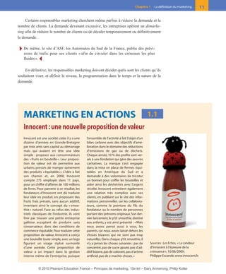 Certains responsables marketing cherchent même parfois à réduire la demande et le
nombre de clients. La demande devenant excessive, les entreprises opèrent un démarke-
ting afin de réduire le nombre de clients ou de décaler temporairement ou définitivement
la demande.
Ī De même, le site d’ASF, les Autoroutes du Sud de la France, publie des prévi-
sions de trafic pour ses clients « afin de circuler dans les créneaux les plus
fluides». Ĩ
En définitive, les responsables marketing doivent décider quels sont les clients qu’ils
souhaitent viser, et définir le niveau, la programmation dans le temps et la nature de la
demande.
11Chapitre 1 La définition du marketing
MARKETING EN ACTIONS
Innocent :une nouvelle proposition de valeur
1.1
Innocent est une société créée il y a une
dizaine d’années en Grande-Bretagne
par trois amis sans capital au démarrage
mais qui avaient en tête une idée
simple : proposer aux consommateurs
des «fruits en bouteille». Leur proposi-
tion de valeur est de permettre aux
urbains pressés de manger sainement
des produits «équitables». L’idée a fait
son chemin et, en 2008, Innocent
compte 275 employés dans 11 pays,
pour un chiffre d’affaires de 100 millions
de livres. Pour parvenir à ce résultat, les
fondateurs d’Innocent ont dû traduire
leur idée en produit, en proposant des
fruits frais pressés, sans aucun additif,
inventant ainsi le concept du « smoo-
thie » naturel. Face au refus des indus-
triels classiques de l’industrie, ils vont
finir par trouver une petite entreprise
galloise acceptant de produire sans
conservateur, dans des conditions de
commerce équitable. Pour traduire cette
proposition de valeur, Innocent a conçu
une bouteille toute simple, avec un logo
figurant un visage stylisé surmonté
d’une auréole. Cette proposition de
valeur a un impact dans la gestion
interne même de l’entreprise, puisque
l’ensemble de l’activité a fait l’objet d’un
bilan carbone avec des objectifs d’amé-
lioration dans le domaine des réductions
d’émissions de gaz ou de déchets.
Chaque année,10 % des profits sont ver-
sés à une fondation qui gère des œuvres
caritatives. La marque s’est engagée
dans la mise en place de fermes équi-
tables en Amérique du Sud et a
demandé à des volontaires de tricoter
un bonnet pour coiffer les bouteilles et
aider ainsi les déshérités avec l’argent
récolté. Innocent entretient également
une relation très complice avec ses
clients, en publiant sur le site des infor-
mations personnelles sur les collabora-
teurs, comme la pointure du fils du
fondateur ou le nombre de personnes
portant des prénoms originaux.Son der-
nier lancement, le p’tit smoothie, destiné
aux enfants, y est ainsi présenté : «Mais
nous avons pensé aussi à vous, les
parents, car nous avons laissé dehors les
choses bizarres qui ne sont pas trop
naturelles. Dans chaque p’tit smoothie, il
n’y a jamais les choses suivantes : pas de
concentré, pas de sucre ajouté, pas d’ad-
ditif bizarre,pas de colorant,pas d’arôme
artificiel,pas de e-machin choses.»
Sources : Les Echos, «La candeur
d’Innocent à l’épreuve de la
croissance», 10/06/2009;
Philippe Escande, www.innocent.fr.
01-P1-ST310ab.qxd 8/04/10 13:02 Page 11
© 2010 Pearson Education France – Principes de marketing, 10e éd – Gary Armstrong, Philip Kotler
 