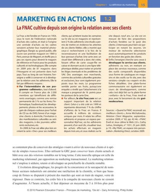 se contentent plus de concevoir des stratégies visant à attirer de nouveaux clients et à opé-
rer de simples transactions. Elles utilisent la GRC pour conserver leurs clients actuels et
bâtir avec eux des relations rentables sur le long terme. Cette nouvelle optique est celle du
marketing relationnel, par opposition au marketing transactionnel. Le marketing relation-
nel s’emploie à séduire, retenir et développer un portefeuille de clientèle rentable.
L’évolution démographique, les progrès de la concurrence et la surcapacité de nom-
breux secteurs industriels ont entraîné une raréfaction de la clientèle, si bien que beau-
coup de firmes se disputent à présent des marchés qui sont en train de stagner, voire de
régresser. Dans ce contexte, les coûts liés à la conquête de nouveaux clients ne cessent
d’augmenter. À l’heure actuelle, il faut dépenser en moyenne de 5 à 10 fois plus pour
15Chapitre 1 La définition du marketing
MARKETING EN ACTIONS
La FNAC cultive depuis son origine la relation avec ses clients
1.2
La Fnac a été fondée en France en 1954,
sous le nom de Fédération nationale
d’achats des cadres, et était à l’origine
une centrale d’achats où les cadres
venaient acheter leur matériel photo-
graphique. Élargie au grand public, elle
ouvre son premier magasin en 1969 à
Paris,avenue de Wagram,et étoffe peu à
peu ses rayons pour devenir le magasin
de référence en France pour les produits
culturels et technologiques. Elle compte
en 2009 près de 81 magasins dans
l’Hexagone et est présente dans huit
pays. Tout au long de son histoire, l’en-
seigne a veillé à conserver et à dévelop-
per la relation avec les adhérents. Elle le
fait par différents moyens :
■ Par l’intermédiaire de son pro-
gramme «adhérents», tout d’abord.
Il compte en France plus de 2 200
membres qui bénéficient de diffé-
rents avantages, comme une remise
permanente de 5 % sur les livres, l’in-
formatique, l’audiovisuel, les dévelop-
pements photos et les accessoires, le
gain de chèques-cadeaux pour l’achat
de CD ou de DVD, l’envoi d’un maga-
zine clients à domicile, l’invitation à
des manifestations culturelles au sein
des magasins, à des journées adhé-
rents exclusives,etc.
En 2009, la Fnac est allée plus loin en
créant la carte «One» pour ses meilleurs
clients, qui achètent toutes les semaines
sur le site ou en magasins et représen-
tent 2 % des adhérents.Une étude a per-
mis de mettre en évidence les attentes
de ces clients fidèles; elle a montré que
ceux-ci recherchaient à la fois de la
reconnaissance et une facilitation de
leur parcours d’achat. Une carte avec un
visuel bien différencié a donc été créée,
faisant office de carte coupe-file en
caisse et donnant accès à une ligne télé-
phonique dédiée,pour traiter en priorité
les litiges éventuels et les problèmes de
SAV. Des avantages non marchands,
comme des activités culturelles gratuites
et exclusives, leur sont également pro-
posés tous les mois. Le programme
semble porter ses fruits, puisqu’une
enquête a révélé que l’attachement à la
marque a progressé de 16 points pour
les porteurs de la carte One.
■ Par ailleurs, le site Fnac.com est un
support important de la relation
client. Celui-ci a été créé en 1999 et
représente désormais 7 % du chiffre
d’affaires de la Fnac en France. Il
accueille 6 millions de visiteurs
uniques par mois. Il relaie les offres
adhérents et propose un espace per-
sonnalisé MyFnac, où les adhérents
peuvent, d’un seul clic, visualiser tous
les achats effectués en magasin
depuis trois ans,et ceux réalisés sur le
site depuis neuf ans. Le site est en
mesure de faire des propositions
d’achats fondées sur le goût des
clients.L’internaute peut bien sûr par-
ticiper en notant les œuvres. Un
moteur de recherche sélectionne
aussi automatiquement les produits
en fonction des goûts des clients.
■ Enfin, l’enseigne cherche sans cesse à
développer le service aux clients,
adhérents ou non, en mettant en
place des services nouveaux, comme
des outils comparatifs disponibles
sous forme de catalogues en maga-
sins et des outils sur le site, avec des
versions «simple» ou «expert» et des
fiches détaillées. Une plate-forme
communautaire est également en
cours de développement, comme
cela s’est déjà fait sur la plate-forme
« enfants » de la Fnac, Fnac éveil et
jeux, avec le lancement du site grai-
nesdecurieux.
Sources : «Quand la FNAC reconnaît ses
meilleurs clients », Anna Michalowska,
Relation Client Magazine, septembre-
octobre 2009, n° 82, pp. 42-46. « FNAC
Éveil et Jeux câline le Web 2.0 », Cathy
Leitus, Stratégies, n° 1551, 25 juin 2009,
p. 19. «My FNAC, un espace très person-
nalisé», Marketing Direct, octobre 2009.
01-P1-ST310ab.qxd 8/04/10 13:02 Page 15
© 2010 Pearson Education France – Principes de marketing, 10e éd – Gary Armstrong, Philip Kotler
 