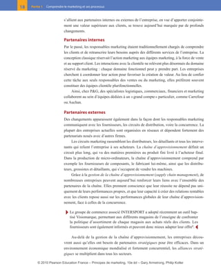 s’allient aux partenaires internes ou externes de l’entreprise, en vue d’apporter conjointe-
ment une valeur supérieure aux clients, se trouve aujourd’hui marquée par de profonds
changements.
Partenaires internes
Par le passé, les responsables marketing étaient traditionnellement chargés de comprendre
les clients et de retranscrire leurs besoins auprès des différents services de l’entreprise. La
conception classique réservait l’action marketing aux équipes marketing, à la force de vente
et au support client. Les interactions avec la clientèle ne relèvent plus désormais du domaine
réservé du marketing : chaque domaine fonctionnel peut y prendre part. Les entreprises
cherchent à coordonner leur action pour favoriser la création de valeur. Au lieu de confier
cette tâche aux seuls responsables des ventes ou du marketing, elles préfèrent souvent
constituer des équipes clientèle plurifonctionnelles.
Ainsi, chez P&G, des spécialistes logistiques, commerciaux, financiers et marketing
collaborent au sein d’équipes dédiées à un «grand compte» particulier, comme Carrefour
ou Auchan.
Partenaires externes
Des changements apparaissent également dans la façon dont les responsables marketing
communiquent avec les fournisseurs, les circuits de distribution, voire la concurrence. La
plupart des entreprises actuelles sont organisées en réseaux et dépendent fortement des
partenariats noués avec d’autres firmes.
Les circuits marketing rassemblent les distributeurs, les détaillants et tous les interve-
nants qui relient l’entreprise à ses acheteurs. La chaîne d’approvisionnement définit un
circuit plus long, qui va des matières premières au produit fini livré à l’acheteur final.
Dans la production de micro-ordinateurs, la chaîne d’approvisionnement comprend par
exemple les fournisseurs de composants, le fabricant lui-même, ainsi que les distribu-
teurs, grossistes et détaillants, qui s’occupent de vendre les machines.
Grâce à la gestion de la chaîne d’approvisionnement (supply chain management), de
nombreuses entreprises peuvent aujourd’hui renforcer leurs liens avec l’ensemble des
partenaires de la chaîne. Elles prennent conscience que leur réussite ne dépend pas uni-
quement de leurs performances propres, et que leur capacité à créer des relations rentables
avec les clients repose aussi sur les performances globales de leur chaîne d’approvision-
nement, face à celles de la concurrence.
Ī Le groupe de commerce associé INTERSPORT a adopté récemment un outil bap-
tisé Visiomarque, permettant aux différents magasins de l’enseigne de confronter
la politique d’assortiment de chaque magasin aux achats réels des clients. Les
fournisseurs sont également informés et peuvent donc mieux adapter leur offre8
. Ĩ
Au-delà de la gestion de la chaîne d’approvisionnement, les entreprises décou-
vrent aussi qu’elles ont besoin de partenaires stratégiques pour être efficaces. Dans un
environnement économique mondialisé et fortement concurrentiel, les alliances straté-
giques se multiplient dans tous les secteurs.
18 Partie 1 Comprendre le marketing et ses processus
01-P1-ST310ab.qxd 8/04/10 13:02 Page 18
© 2010 Pearson Education France – Principes de marketing, 10e éd – Gary Armstrong, Philip Kotler
 
