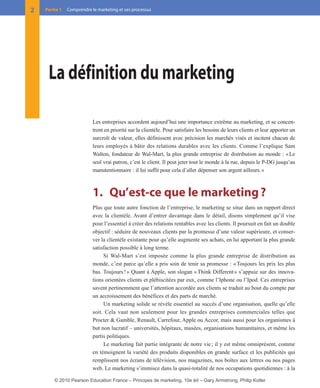 Les entreprises accordent aujourd’hui une importance extrême au marketing, et se concen-
trent en priorité sur la clientèle. Pour satisfaire les besoins de leurs clients et leur apporter un
surcroît de valeur, elles définissent avec précision les marchés visés et incitent chacun de
leurs employés à bâtir des relations durables avec les clients. Comme l’explique Sam
Walton, fondateur de Wal-Mart, la plus grande entreprise de distribution au monde : «Le
seul vrai patron, c’est le client. Il peut jeter tout le monde à la rue, depuis le P-DG jusqu’au
manutentionnaire : il lui suffit pour cela d’aller dépenser son argent ailleurs.»
1. Qu’est-ce que le marketing?
Plus que toute autre fonction de l’entreprise, le marketing se situe dans un rapport direct
avec la clientèle. Avant d’entrer davantage dans le détail, disons simplement qu’il vise
pour l’essentiel à créer des relations rentables avec les clients. Il poursuit en fait un double
objectif : séduire de nouveaux clients par la promesse d’une valeur supérieure, et conser-
ver la clientèle existante pour qu’elle augmente ses achats, en lui apportant la plus grande
satisfaction possible à long terme.
Si Wal-Mart s’est imposée comme la plus grande entreprise de distribution au
monde, c’est parce qu’elle a pris soin de tenir sa promesse : «Toujours les prix les plus
bas. Toujours!» Quant à Apple, son slogan «Think Different» s’appuie sur des innova-
tions orientées clients et plébiscitées par eux, comme l’Iphone ou l’Ipod. Ces entreprises
savent pertinemment que l’attention accordée aux clients se traduit au bout du compte par
un accroissement des bénéfices et des parts de marché.
Un marketing solide se révèle essentiel au succès d’une organisation, quelle qu’elle
soit. Cela vaut non seulement pour les grandes entreprises commerciales telles que
Procter & Gamble, Renault, Carrefour, Apple ou Accor, mais aussi pour les organismes à
but non lucratif – universités, hôpitaux, musées, organisations humanitaires, et même les
partis politiques.
Le marketing fait partie intégrante de notre vie; il y est même omniprésent, comme
en témoignent la variété des produits disponibles en grande surface et les publicités qui
remplissent nos écrans de télévision, nos magazines, nos boîtes aux lettres ou nos pages
web. Le marketing s’immisce dans la quasi-totalité de nos occupations quotidiennes : à la
2 Partie 1 Comprendre le marketing et ses processus
La définition du marketing
01-P1-ST310ab.qxd 8/04/10 13:02 Page 2
© 2010 Pearson Education France – Principes de marketing, 10e éd – Gary Armstrong, Philip Kotler
 