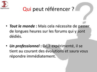 Qui peut référencer ?
• Tout le monde : Mais cela nécessite de passer
de longues heures sur les forums qui y sont
dédiés.
• Un professionnel : Déjà expérimenté, il se
tient au courant des évolutions et saura vous
répondre immédiatement.
 