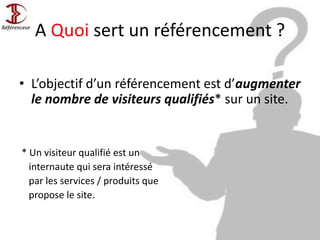 A Quoi sert un référencement ?
• L’objectif d’un référencement est d’augmenter
le nombre de visiteurs qualifiés* sur un site.
* Un visiteur qualifié est un
internaute qui sera intéressé
par les services / produits que
propose le site.
 