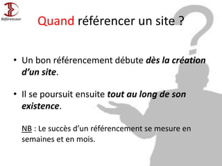 Quand référencer un site ?
• Un bon référencement débute dès la création
d’un site.
• Il se poursuit ensuite tout au long de son
existence.
NB : Le succès d’un référencement se mesure en
semaines et en mois.
 