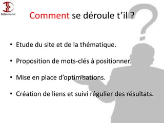 Comment se déroule t’il ?
• Etude du site et de la thématique.
• Proposition de mots-clés à positionner.
• Mise en place d’optimisations.
• Création de liens et suivi régulier des résultats.
 