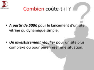 Combien coûte-t-il ?
• A partir de 500€ pour le lancement d’un site
vitrine ou dynamique simple.
• Un investissement régulier pour un site plus
complexe ou pour pérenniser une situation.
 
