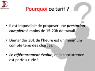 Pourquoi ce tarif ?
• Il est impossible de proposer une prestation
complète à moins de 15-20h de travail.
• Demander 30€ de l’heure est un minimum
compte tenu des charges.
• Le référencement évolue, et la concurrence
est parfois rude !
 