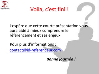 Voila, c’est fini !
J’espère que cette courte présentation vous
aura aidé à mieux comprendre le
référencement et ses enjeux.
Pour plus d’informations :
contact@id-referenceur.com
Bonne journée !
 