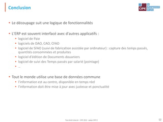 Conclusion
• Le découpage suit une logique de fonctionnalités
• L'ERP est souvent interfacé avec d'autres applicatifs :
• logiciel de Paie
• logiciels de DAO, CAO, CFAO
• logiciel de SFAO (suivi de fabrication assistée par ordinateur) : capture des temps passés,
quantités consommées et produites
• logiciel d'édition de Documents douaniers
• logiciel de suivi des Temps passés par salarié (pointage)
• …
• Tout le monde utilise une base de données commune
• l'information est au centre, disponible en temps réel
• l'information doit être mise à jour avec justesse et ponctualité
12
Tout droit réservé - CIPE 2015 - www.CIPE.fr
 
