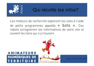 Qui récolte les infos?
Les moteurs de recherche explorent les sites à l’aide
de petits programmes appelés «««« botsbotsbotsbots »»»». Ces
robots enregistrent les informations de votre site et
suivent les liens qui s’y trouvent.suivent les liens qui s’y trouvent.
Jeudi 19 novembre 2015
 