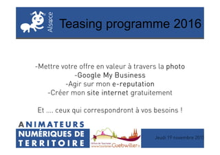 Teasing programme 2016
-Mettre votre offre en valeur à travers la photophotophotophoto
-GoogleGoogleGoogleGoogle MyMyMyMy BusinessBusinessBusinessBusiness
Jeudi 19 novembre 2015
-GoogleGoogleGoogleGoogle MyMyMyMy BusinessBusinessBusinessBusiness
-Agir sur mon eeee----reputationreputationreputationreputation
-Créer mon site internetsite internetsite internetsite internet gratuitement
Et …. ceux qui correspondront à vos besoins !
 