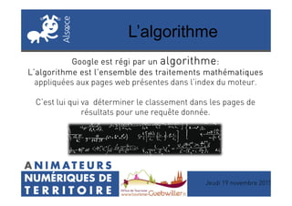 L’algorithme
Google est régi par unGoogle est régi par unGoogle est régi par unGoogle est régi par un algorithmealgorithmealgorithmealgorithme::::
L’algorithme est l’ensemble des traitements mathématiquesL’algorithme est l’ensemble des traitements mathématiquesL’algorithme est l’ensemble des traitements mathématiquesL’algorithme est l’ensemble des traitements mathématiques
appliquées aux pages web présentes dans l’index du moteur.
C’est lui qui va déterminer le classement dans les pages deC’est lui qui va déterminer le classement dans les pages de
résultats pour une requête donnée.
Jeudi 19 novembre 2015
 