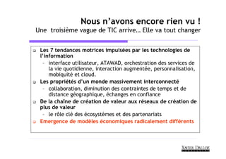 Nous n’avons encore rien vu !
Une troisième vague de TIC arrive… Elle va tout changer


 Les 7 tendances motrices impulsées par les technologies de
 l’information
  – interface utilisateur, ATAWAD, orchestration des services de
     la vie quotidienne, interaction augmentée, personnalisation,
     mobiquité et cloud.
 Les propriétés d’un monde massivement interconnecté
  – collaboration, diminution des contraintes de temps et de
     distance géographique, échanges en confiance
 De la chaîne de création de valeur aux réseaux de création de
 plus de valeur
  – le rôle clé des écosystèmes et des partenariats
 Emergence de modèles économiques radicalement différents
 