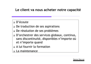 Le client va nous acheter notre capacité


D’écoute
De traduction de ses aspirations
De résolution de ses problèmes
D’orchestrer des services globaux, continus,
sans discontinuité, disponibles n’importe où
et n’importe quand
A lui fournir la formation
La maintenance
 
