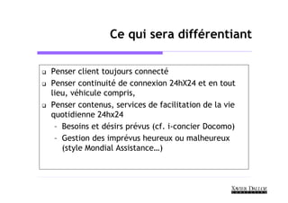 Ce qui sera différentiant

Penser client toujours connecté
Penser continuité de connexion 24hX24 et en tout
lieu, véhicule compris,
Penser contenus, services de facilitation de la vie
quotidienne 24hx24
 – Besoins et désirs prévus (cf. i-concier Docomo)
 – Gestion des imprévus heureux ou malheureux
   (style Mondial Assistance…)
 