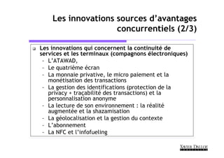 Les innovations sources d’avantages
                    concurrentiels (2/3)

Les innovations qui concernent la continuité de
services et les terminaux (compagnons électroniques)
 – L’ATAWAD,
 – Le quatrième écran
 – La monnaie privative, le micro paiement et la
   monétisation des transactions
 – La gestion des identifications (protection de la
   privacy + traçabilité des transactions) et la
   personnalisation anonyme
 – La lecture de son environnement : la réalité
   augmentée et la shazamisation
 – La géolocalisation et la gestion du contexte
 – L’abonnement
 – La NFC et l’infofueling
 