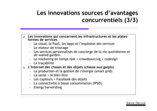Les innovations sources d’avantages
                     concurrentiels (3/3)

Les innovations qui concernent les infrastructures et les plates-
formes de services
 – Le cloud, le PaaS, les Apps et l’explosion des services
 – Le moteur de trouvage
 – Les services personnalisés de concierge de la vie quotidienne et
    de walled garden.
 – Le marketing en temps réel + crowdsourcing + codesign
 – La traçabilité
L’Internet des choses et des objets (chasse aux gaspis)
 – La production et la gestion de l’énergie (smart grid)
 – La santé + le bien être
 – Les capteurs + Facebook des objets
 – La connectivité à basse consommation (IPSO)
 – Energy harversting
 