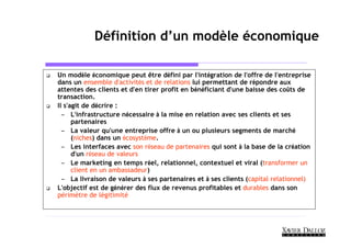 Définition d’un modèle économique

Un modèle économique peut être défini par l’intégration de l’offre de l’entreprise
dans un ensemble d’activités et de relations lui permettant de répondre aux
attentes des clients et d’en tirer profit en bénéficiant d’une baisse des coûts de
transaction.
Il s’agit de décrire :
  – L’infrastructure nécessaire à la mise en relation avec ses clients et ses
      partenaires
  – La valeur qu’une entreprise offre à un ou plusieurs segments de marché
      (niches) dans un écosystème.
  – Les interfaces avec son réseau de partenaires qui sont à la base de la création
      d’un réseau de valeurs
  – Le marketing en temps réel, relationnel, contextuel et viral (transformer un
      client en un ambassadeur)
  – La livraison de valeurs à ses partenaires et à ses clients (capital relationnel)
L’objectif est de générer des flux de revenus profitables et durables dans son
périmètre de légitimité
 