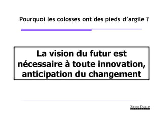 Pourquoi les colosses ont des pieds d’argile ?




    La vision du futur est
nécessaire à toute innovation,
 anticipation du changement
 