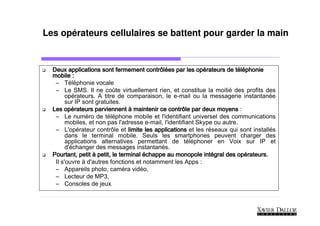 Les opérateurs cellulaires se battent pour garder la main


                                        contrôlé            opé           té
  Deux applications sont fermement contrôlées par les opérateurs de téléphonie
  mobile :
   – Téléphonie vocale
   – Le SMS. Il ne coûte virtuellement rien, et constitue la moitié des profits des
        opérateurs. A titre de comparaison, le e-mail ou la messagerie instantanée
        sur IP sont gratuites.
       opé
  Les opérateurs parviennent à maintenir ce contrôle par deux moyens :
   – Le numéro de téléphone mobile et l'identifiant universel des communications
        mobiles, et non pas l'adresse e-mail, l'identifiant Skype ou autre.
   – L'opérateur contrôle et limite les applications et les réseaux qui sont installés
        dans le terminal mobile. Seuls les smartphones peuvent charger des
        applications alternatives permettant de téléphoner en Voix sur IP et
        d'échanger des messages instantanés.
  Pourtant, petit à petit, le terminal échappe au monopole intégral des opérateurs.
                                                               inté        opé
   Il s'ouvre à d'autres fonctions et notamment les Apps :
   – Appareils photo, caméra vidéo,
   – Lecteur de MP3,
   – Consoles de jeux   .
 