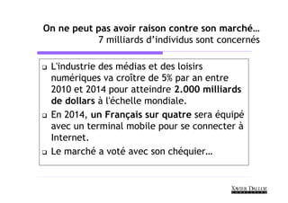 On ne peut pas avoir raison contre son marché…
           7 milliards d’individus sont concernés

 L'industrie des médias et des loisirs
 numériques va croître de 5% par an entre
 2010 et 2014 pour atteindre 2.000 milliards
 de dollars à l'échelle mondiale.
 En 2014, un Français sur quatre sera équipé
 avec un terminal mobile pour se connecter à
 Internet.
 Le marché a voté avec son chéquier…
 