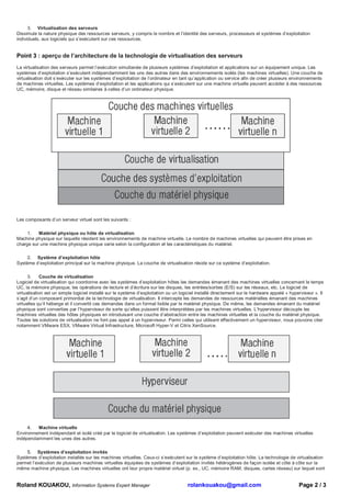 3. Virtualisation des serveurs
Dissimule la nature physique des ressources serveurs, y compris le nombre et l’identité des serveurs, processeurs et systèmes d’exploitation
individuels, aux logiciels qui s’exécutent sur ces ressources.


Point 3 : aperçu de l’architecture de la technologie de virtualisation des serveurs
La virtualisation des serveurs permet l’exécution simultanée de plusieurs systèmes d’exploitation et applications sur un équipement unique. Les
systèmes d’exploitation s’exécutent indépendamment les uns des autres dans des environnements isolés (les machines virtuelles). Une couche de
virtualisation doit s’exécuter sur les systèmes d’exploitation de l’ordinateur en tant qu’application ou service afin de créer plusieurs environnements
de machines virtuelles. Les systèmes d’exploitation et les applications qui s’exécutent sur une machine virtuelle peuvent accéder à des ressources
UC, mémoire, disque et réseau similaires à celles d’un ordinateur physique.




Les composants d’un serveur virtuel sont les suivants :

     1.   Matériel physique ou hôte de virtualisation
Machine physique sur laquelle résident les environnements de machine virtuelle. Le nombre de machines virtuelles qui peuvent être prises en
charge sur une machine physique unique varie selon la configuration et les caractéristiques du matériel.

     2. Système d’exploitation hôte
Système d’exploitation principal sur la machine physique. La couche de virtualisation réside sur ce système d’exploitation.

      3.    Couche de virtualisation
Logiciel de virtualisation qui coordonne avec les systèmes d’exploitation hôtes les demandes émanant des machines virtuelles concernant le temps
UC, la mémoire physique, les opérations de lecture et d’écriture sur les disques, les entrées/sorties (E/S) sur les réseaux, etc. Le logiciel de
virtualisation est un simple logiciel installé sur le système d’exploitation ou un logiciel installé directement sur le hardware appelé « hyperviseur ». Il
s’agit d’un composant primordial de la technologie de virtualisation. Il intercepte les demandes de ressources matérielles émanant des machines
virtuelles qu’il héberge et il convertit ces demandes dans un format lisible par le matériel physique. De même, les demandes émanant du matériel
physique sont converties par l’hyperviseur de sorte qu’elles puissent être interprétées par les machines virtuelles. L’hyperviseur découple les
machines virtuelles des hôtes physiques en introduisant une couche d’abstraction entre les machines virtuelles et la couche du matériel physique.
Toutes les solutions de virtualisation ne font pas appel à un hyperviseur. Parmi celles qui utilisent effectivement un hyperviseur, nous pouvons citer
notamment VMware ESX, VMware Virtual Infrastructure, Microsoft Hyper-V et Citrix XenSource.




     4.  Machine virtuelle
Environnement indépendant et isolé créé par le logiciel de virtualisation. Les systèmes d’exploitation peuvent exécuter des machines virtuelles
indépendamment les unes des autres.

     5. Systèmes d’exploitation invités
Systèmes d’exploitation installés sur les machines virtuelles. Ceux-ci s’exécutent sur le système d’exploitation hôte. La technologie de virtualisation
permet l’exécution de plusieurs machines virtuelles équipées de systèmes d’exploitation invités hétérogènes de façon isolée et côte à côte sur la
même machine physique. Les machines virtuelles ont leur propre matériel virtuel (p. ex., UC, mémoire RAM, disques, cartes réseau) sur lequel sont


Roland KOUAKOU, Information Systems Expert Manager                                    rolankouakou@gmail.com                                  Page 2 / 3
 