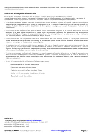 chargés les systèmes d’exploitation invités et les applications. Les systèmes d’exploitation invités s’exécutent de manière uniforme, quels que
soient les composants physiques.


Point 3 : les avantages de la virtualisation
La virtualisation des systèmes informatiques offre de nombreux avantages. C’est pourquoi elle est devenue si populaire.
Outre qu’elle améliore l’agilité du service informatique, la virtualisation réduit les coûts de possession de l’infrastructure, grâce à la réduction du
nombre total de serveurs physiques. Et en conséquence, elle permet d’abaisser considérablement les dépenses d’exploitation.

  La virtualisation accélère la procédure d’allocation de ressources des serveurs et améliore la gestion des capacités. L’efficience informatique est
  également accrue grâce au partage de la capacité de traitement de l’UC et à l’utilisation efficace du stockage. Les machines virtuelles sont
  capables d’exécuter différents systèmes d’exploitation et offrent plusieurs avantages, par exemple l’encapsulation, l’isolement et le
  partitionnement.

  Les machines virtuelles sont encapsulées dans des fichiers, ce qui permet de les enregistrer, de les copier et d’allouer leurs ressources
  rapidement. Il est aussi possible de transférer du matériel virtuel, des systèmes d’exploitation, des applications et des environnements
  complètement configurés en l’espace de quelques secondes seulement d’un serveur physique vers un autre, ce qui permet une maintenance
  sans interruption de service et la consolidation continue des charges de travail.

  Les machines virtuelles sont complètement isolées de la machine hôte et des autres machines virtuelles. En cas de panne d’une machine
  virtuelle, les autres ne sont pas affectées. Aucune perte de données n’est possible sur les machines virtuelles et les applications peuvent
  uniquement communiquer sur des connexions réseau configurées.

  La virtualisation permet le partitionnement de plusieurs applications et la prise en charge de plusieurs systèmes d’exploitation au sein d’un seul
  système physique. Les serveurs peuvent être consolidés sous forme de machines virtuelles dans une architecture de type « scale-up » (pour une
  évolutivité verticale) ou « scale-out » (pour une évolutivité horizontale), et les ressources informatiques peuvent être traitées comme un groupe
  uniforme pouvant être alloué aux machines virtuelles de manière contrôlée.

  Parmi les autres avantages significatifs de la virtualisation, on notera la séparation efficace des tâches, la prise en charge de la simulation avec
  plusieurs versions du même système d’exploitation ou de différents systèmes d’exploitation, davantage d’options de continuité et l’extension de
  l’environnement de test. Quelques grandes entreprises ont adopté la virtualisation pour améliorer leur résilience, aider à la reprise après sinistre
  et à la continuité d’activité.

  Du point de la vue de la sécurité, la virtualisation offre les avantages suivants :

          • Meilleures capacités de diagnostic des problèmes

          • Récupération plus rapide après une attaque

          • Application des correctifs de façon plus sûre et efficace

          • Meilleur contrôle des ressources des ordinateurs de bureau

          • Dispositifs de sécurité plus rentables




RÉFÉRENCES
Virtualization: Benefit and Challenges, www.isaca.org/virtualization
Security and Audit Issues for the Virtualization Environment, EuroCacs 2011
JournalOnline, ISACA Journal, vol. 1, 2011
JournalOnline, ISACA Journal, vol. 3, 2006


Roland KOUAKOU, Information Systems Expert Manager                                      rolankouakou@gmail.com                                 Page 3 / 3
 