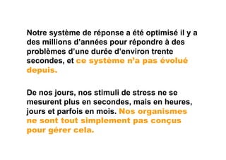 Notre système de réponse a été optimisé il y a
des millions d’années pour répondre à des
problèmes d’une durée d’environ trente
secondes, et ce système n’a pas évolué
depuis.

De nos jours, nos stimuli de stress ne se
mesurent plus en secondes, mais en heures,
jours et parfois en mois. Nos organismes
ne sont tout simplement pas conçus
pour gérer cela.
 