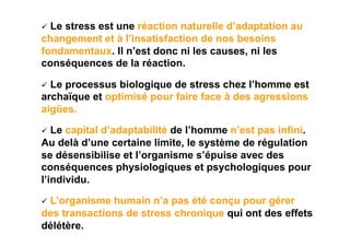   Le
    stress est une réaction naturelle d’adaptation au
changement et à l’insatisfaction de nos besoins
fondamentaux. Il n’est donc ni les causes, ni les
conséquences de la réaction.

  Le
    processus biologique de stress chez l’homme est
archaïque et optimisé pour faire face à des agressions
aigües.

  Le capital d’adaptabilité de l’homme n’est pas infini.
Au delà d’une certaine limite, le système de régulation
se désensibilise et l’organisme s’épuise avec des
conséquences physiologiques et psychologiques pour
l’individu.

  L’organismehumain n’a pas été conçu pour gérer
des transactions de stress chronique qui ont des effets
délétère.
 