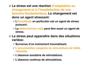  Le stress est une réaction d’adaptation au
  changement et à l’insatisfaction de nos
  besoins fondamentaux. Le changement est
  donc un agent stressant:
    L’incertitude en particulier est un agent de stress
     puissant.
    Le déterminisme total peut être aussi un agent de
     stress.
 Le stress peut apparaître dans des situations
  variées:
    Survenue d’un événement traumatisant.
    L’accumulation exagérée de stimulations de faible
     intensité.
    L’absence soudaine de stimulations.
    L’absence continue de stimulations.
 