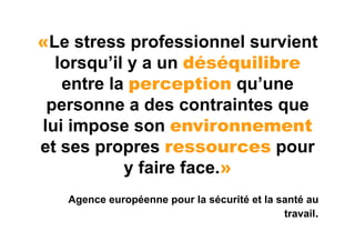 «Le stress professionnel survient
  lorsqu’il y a un déséquilibre
   entre la perception qu’une
 personne a des contraintes que
lui impose son environnement
et ses propres ressources pour
           y faire face.»
   Agence européenne pour la sécurité et la santé au
                                             travail.
 