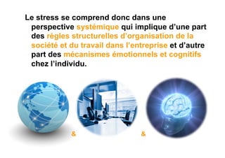 Le stress se comprend donc dans une
 perspective systémique qui implique d’une part
 des règles structurelles d’organisation de la
 société et du travail dans l’entreprise et d’autre
 part des mécanismes émotionnels et cognitifs
 chez l’individu.




             &                  &
 