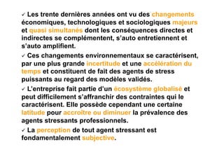   Les trente dernières années ont vu des changements
économiques, technologiques et sociologiques majeurs
et quasi simultanés dont les conséquences directes et
indirectes se complémentent, s’auto entretiennent et
s’auto amplifient.
  Ces changements environnementaux se caractérisent,
par une plus grande incertitude et une accélération du
temps et constituent de fait des agents de stress
puissants au regard des modèles validés.
  L’entreprise fait partie d’un écosystème globalisé et
peut difficilement s’affranchir des contraintes qui le
caractérisent. Elle possède cependant une certaine
latitude pour accroître ou diminuer la prévalence des
agents stressants professionnels.
  La perception de tout agent stressant est
fondamentalement subjective.
 