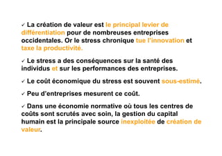   La création de valeur est le principal levier de
différentiation pour de nombreuses entreprises
occidentales. Or le stress chronique tue l’innovation et
taxe la productivité.
  Lestress a des conséquences sur la santé des
individus et sur les performances des entreprises.
  Le   coût économique du stress est souvent sous-estimé.
  Peu   d’entreprises mesurent ce coût.
  Dans une économie normative où tous les centres de
coûts sont scrutés avec soin, la gestion du capital
humain est la principale source inexploitée de création de
valeur.
 