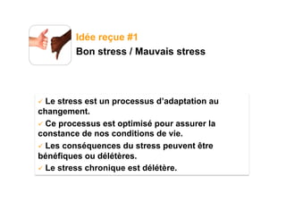 Idée reçue #1
         Bon stress / Mauvais stress




  Le stress est un processus d’adaptation au
changement.
  Ce processus est optimisé pour assurer la
constance de nos conditions de vie.
  Les conséquences du stress peuvent être
bénéfiques ou délétères.
  Le stress chronique est délétère.
 