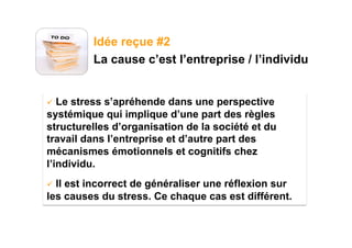 Idée reçue #2
         La cause c’est l’entreprise / l’individu


  Le stress s’apréhende dans une perspective
systémique qui implique d’une part des règles
structurelles d’organisation de la société et du
travail dans l’entreprise et d’autre part des
mécanismes émotionnels et cognitifs chez
l’individu.
  Il
    est incorrect de généraliser une réflexion sur
les causes du stress. Ce chaque cas est différent.
 