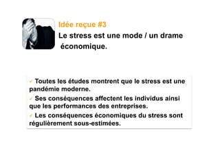 Idée reçue #3
            Le stress est une mode / un drame
             économique.



  Toutes les études montrent que le stress est une
pandémie moderne.
  Ses conséquences affectent les individus ainsi
que les performances des entreprises.
  Les conséquences économiques du stress sont
régulièrement sous-estimées.
 