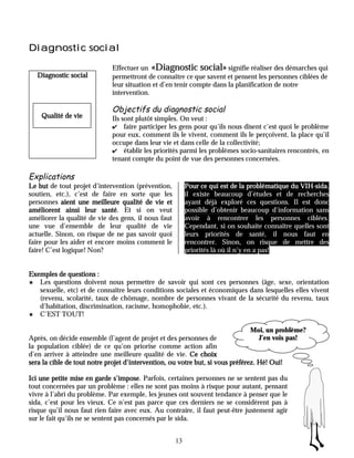 Diagnostic social

                             Effectuer un «Diagnostic social» signifie réaliser des démarches qui
    Diagnostic social        permettront de connaître ce que savent et pensent les personnes ciblées de
                             leur situation et d’en tenir compte dans la planification de notre
                             intervention.

                             Objectifs du diagnostic social
     Qualité de vie          Ils sont plutôt simples. On veut :
                             ✔ faire participer les gens pour qu’ils nous disent c’est quoi le problème
                             pour eux, comment ils le vivent, comment ils le perçoivent, la place qu’il
                             occupe dans leur vie et dans celle de la collectivité;
                             ✔ établir les priorités parmi les problèmes socio-sanitaires rencontrés, en
                             tenant compte du point de vue des personnes concernées.

Explications
Le but de tout projet d’intervention (prévention,                                                VIH-sida,
                                                          Pour ce qui est de la problématique du VIH-sida
soutien, etc.), c’est de faire en sorte que les           il existe beaucoup d’études et de recherches
personnes aient une meilleure qualité de vie et           ayant déjà exploré ces questions. Il est donc
améliorent ainsi leur santé Et si on veut
                          santé.                          possible d’obtenir beaucoup d’information sans
améliorer la qualité de vie des gens, il nous faut        avoir à rencontrer les personnes ciblées.
une vue d’ensemble de leur qualité de vie                 Cependant, si on souhaite connaître quelles sont
actuelle. Sinon, on risque de ne pas savoir quoi          leurs priorités de santé, il nous faut en
faire pour les aider et encore moins comment le           rencontrer. Sinon, on risque de mettre des
faire! C’est logique! Non?                                priorités là où il n’y en a pas!


Exemples de questions :
5  Les questions doivent nous permettre de savoir qui sont ces personnes (âge, sexe, orientation
   sexuelle, etc) et de connaître leurs conditions sociales et économiques dans lesquelles elles vivent
   (revenu, scolarité, taux de chômage, nombre de personnes vivant de la sécurité du revenu, taux
   d’habitation, discrimination, racisme, homophobie, etc.).
5 C’EST TOUT!

                                                                               Moi, un problème?
Après, on décide ensemble (l’agent de projet et des personnes de                 J’en vois pas!
la population ciblée) de ce qu’on priorise comme action afin
d’en arriver à atteindre une meilleure qualité de vie. Ce choix
sera la cible de tout notre projet d’intervention, ou votre but, si vous préférez. Hé! Oui!

Ici une petite mise en garde s’impose Parfois, certaines personnes ne se sentent pas du
                                 s’impose.
tout concernées par un problème : elles ne sont pas moins à risque pour autant, pensant
vivre à l’abri du problème. Par exemple, les jeunes ont souvent tendance à penser que le
sida, c’est pour les vieux. Ce n’est pas parce que ces derniers ne se considèrent pas à
risque qu’il nous faut rien faire avec eux. Au contraire, il faut peut-être justement agir
sur le fait qu’ils ne se sentent pas concernés par le sida.


                                                     13
 