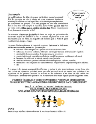 Où est-ce que je
Un exemple                                                                         m’en vais avec
La problématique du sida est un peu particulière puisqu’on connaît                    tout ça?
déjà les groupes les plus à risque et nous possédons également
beaucoup d’information sur le profil socio-économique des personnes
qui composent ces groupes. Mais ces groupes ont tous des particularités
dont il nous faut tenir compte. Il nous faut donc décider qui doit être ciblé
par notre projet. Il faut que ce soit très très très clair. Sinon, nous risquons
                                                     clair
de ne plus savoir où mettre la tête!

Par exemple, disons que je décide de faire un projet de prévention des
MTS/VIH auprès des jeunes de la rue. Je sais que les jeunes de la rue sont
très touchés par les MTS, les hépatites et menacés par le VIH et qu’ils
constituent un groupe à risque.

Le genre d’information que je risque de retrouver (soit dans la littérature,
                                                       soit
soit en rencontrant les jeunes est, par exemple :
                        jeunes)
        " situation financière précaire : pas de travail ni de revenus fixes;
        " échecs ou abandons scolaires, difficultés à s’intégrer dans un milieu scolaire régulier;
        " criminalité et consommation de drogue souvent présentes;
        " souvent victime de répressions policières, considérés comme nuisibles socialement;
        " la norme du milieu est le rejet de toute forme d’autorité;
        " actifs sexuellement, promiscuité sexuelle dans le groupe, violence sexuelle;
        " la sexualité chez les jeunes est un sujet taboue, perçue comme un problème par les adultes;
        " etc.

À ce stade-ci, les jeunes pourraient identifier que ce qui est le plus important pour eux est de ne plus
être victime de répression policière parce que cela les empêche de se rendre sans problème à un
organisme où ils peuvent recevoir du soutien et des condoms. C’est donc ce qui, selon eux,
contribuerait à améliorer leur qualité de vie Ceci devient donc notre objectif pour le diagnostic social
                                          vie.                                                    social.

    L’INTÉRÊT ÉGALEMENT DE RENCONTRER DES PERSONNES CIBLÉES EST DE
  POUVOIR PROFITÉ DE L’OCCASION POUR LES IMPLIQUER DANS NOTRE PROJET.

                   VOILÀ LA CLÉ DE L’ACTION COMMUNAUTAIRE :
                        REGROUPER ET MOBILISER LES GENS
                                                        PROBLÈMES.
             POUR QU’ILS TROUVENT DES SOLUTIONS À LEURS PROBLÈMES.




Outils
focus-groupe, sondage, observations sur le terrain ou dans son milieu, etc.



                                                    14
 