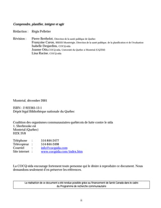 Comprendre, planifier, intégrer et agir

Rédaction :     Régis Pelletier

Révision :      Pierre Berthelot, Direction de la santé publique de Québec
                Françoise Caron, RRSSS Montérégie, Direction de la santé publique, de la planification et de l’évaluation
                Isabelle Desjardins, COCQ-sida
                Joanne Otis,COCQ-sida, Université du Québec à Montréal (UQÀM)
                Lina Racine, COCQ-sida




Montréal, décembre 2001

ISBN : 2-922365-13-1
Dépôt légal Bibliothèque nationale du Québec


Coalition des organismes communautaires québécois de lutte contre le sida
1, Sherbrooke est
Montréal (Québec)
H2X 3V8

Téléphone       :       514-844-2477
Télécopieur     :       514-844-2498
Courriel        :       info@cocqsida.com
Site internet   :       www.cocqsida.com/index.htm



La COCQ-sida encourage fortement toute personne qui le désire à reproduire ce document. Nous
demandons seulement d’en préserver les références.



         La réalisation de ce document a été rendue possible grâce au financement de Santé Canada dans le cadre
                                     du Programme de recherche communautaire




                                                             ii
 