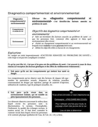 Diagnostics comportemental et environnemental

     Diagnostics               Effectuer     «diagnostics
                                              des                comportemental        et
  comportemental et            environnemental» c’est identifier des facteurs associés au
   environnemental             problème de santé.

     Comportements
     et modes de vie           Objectifs des diagnostics comportemental et
                               environnemental
                               ✔   faire un inventaire des facteurs associés au problème de santé : ce
                               que les personnes font, comment elles agissent et dans quel
     Environnement             environnement elles vivent;
                               ✔ choisir un changement comportemental et un environnemental sur
                               lesquels nous voulons et nous pouvons intervenir;
                               ✔ définir les objectifs reliés à chacun de ces changements.


Explications
Ici, malgré ses mots impressionnants «FACTEURS ASSOCIÉS AU PROBLÈME DE SANTÉ »,
cette étape n’est pas très compliquée à réaliser.


Ce qu’on veut dire ici, c’est que si les gens ont des problèmes de santé, c’est souvent à cause de deux
raisons (à l’exception des facteurs génétiques et des effets du vieillissement évidemment) :

1. Soit parce qu’ils ont des comportements qui mettent leur santé en
   danger.

Les comportements qu’on observe sont des facteurs de risques tels que :
nombre de partenaires sexuels, fréquence de relations sexuelles,
consommation de drogue par injection, partage de matériel d’injection,
utilisation de condoms, type de pratiques sexuelles, etc.


2. Soit parce qu’ils vivent dans un
   environnement malsain, qui est nuisible au            VOUS ÊTES INVITÉS À VOUS PRONONCER
   plein épanouissement des personnes.
                                                            Campagne : «PAS DANS MA COUR»
Les éléments observés concernant le milieu dans
lequel vivent les personnes sont : la                            Pour nettoyer une fois pour toute, le
discrimination, le racisme, l’homophobie,                        paysage urbain des jeunes de la rue
l’isolement, la qualité des échanges sociaux, le
soutien social, etc. Il faut donc connaître le                          Lieu et date à déterminer
contexte social dans lequel vivent les personnes
et le contexte physique (pollution de l’eau, de l’air, etc. s’il y a lieu).


                                                    18
 